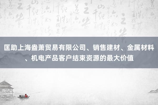 匡助上海盎萧贸易有限公司、销售建材、金属材料、机电产品客户结束资源的最大价值