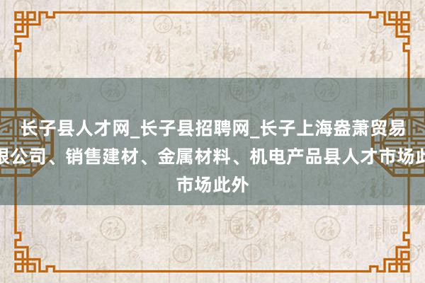 长子县人才网_长子县招聘网_长子上海盎萧贸易有限公司、销售建材、金属材料、机电产品县人才市场此外