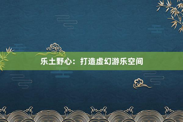 乐土野心：打造虚幻游乐空间